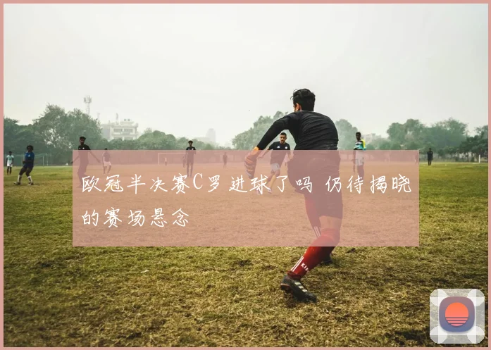 欧冠半决赛C罗进球了吗 仍待揭晓的赛场悬念