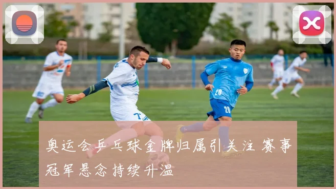 奥运会乒乓球金牌归属引关注 赛事冠军悬念持续升温