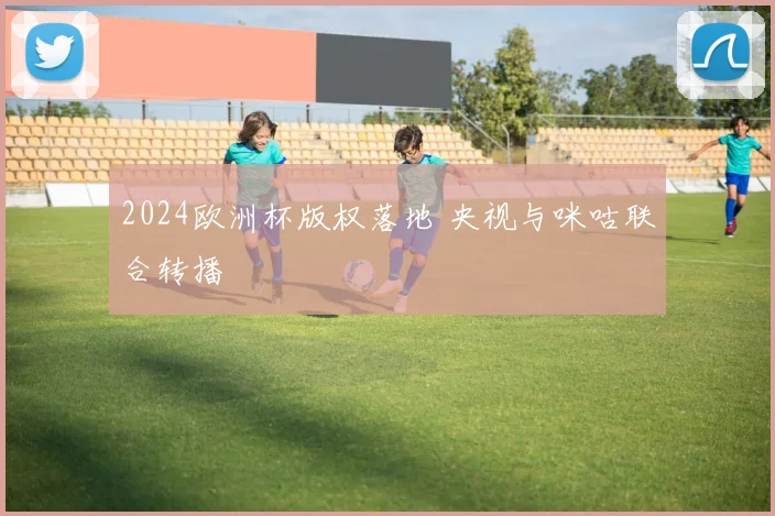 2024欧洲杯版权落地 央视与咪咕联合转播