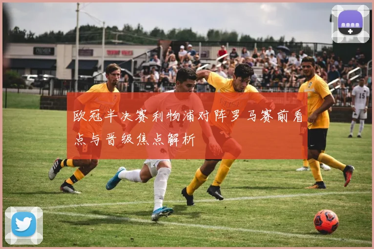 欧冠半决赛利物浦对阵罗马赛前看点与晋级焦点解析