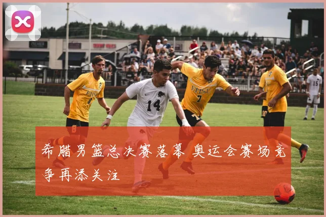 希腊男篮总决赛落幕 奥运会赛场竞争再添关注