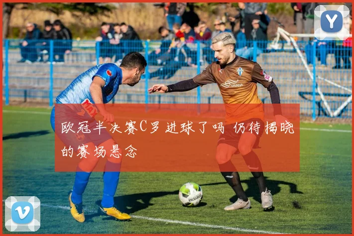 欧冠半决赛C罗进球了吗 仍待揭晓的赛场悬念