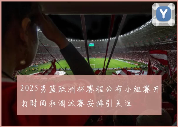 2025男篮欧洲杯赛程公布小组赛开打时间和淘汰赛安排引关注