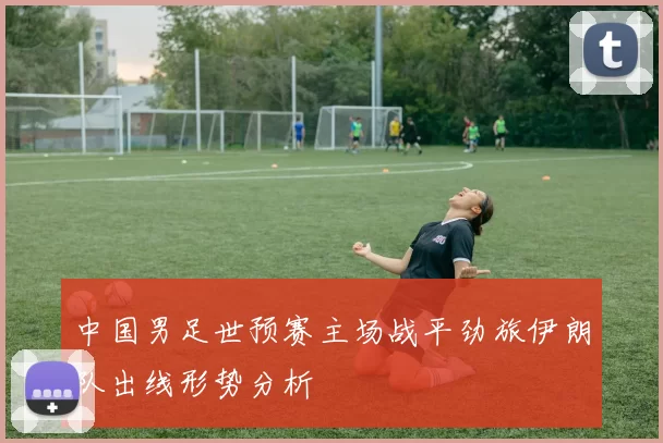 中国男足世预赛主场战平劲旅伊朗队出线形势分析