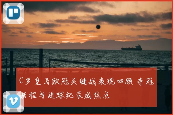 C罗皇马欧冠关键战表现回顾 夺冠历程与进球纪录成焦点
