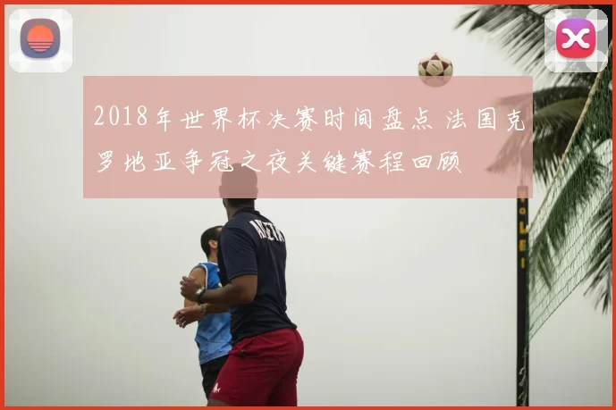 2018年世界杯决赛时间盘点 法国克罗地亚争冠之夜关键赛程回顾