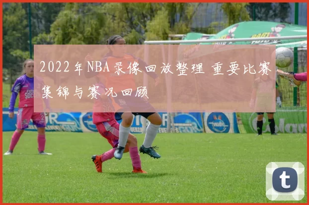 2022年NBA录像回放整理 重要比赛集锦与赛况回顾