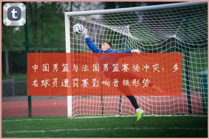 中国男篮与法国男篮赛场冲突，多名球员遭罚赛影响晋级形势