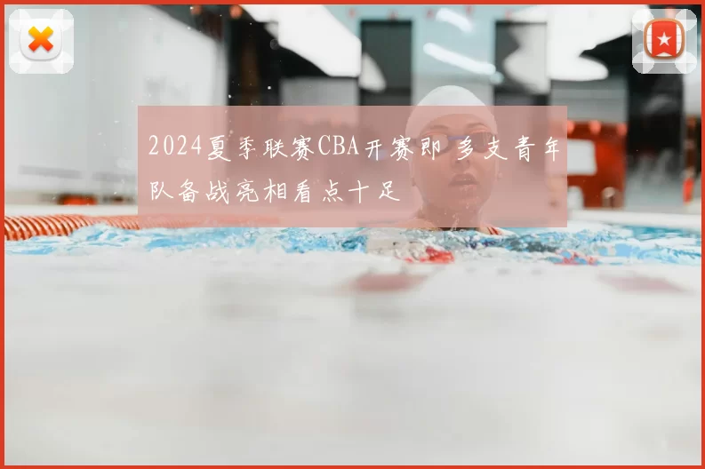 2024夏季联赛CBA开赛即 多支青年队备战亮相看点十足