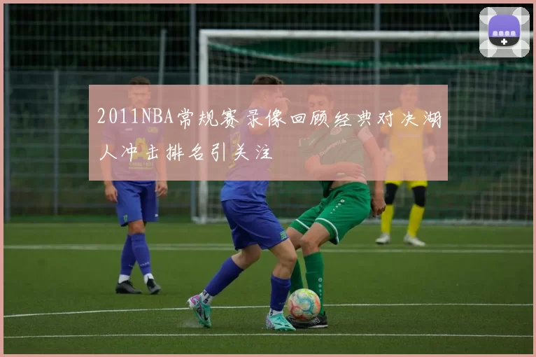 2011NBA常规赛录像回顾经典对决湖人冲击排名引关注