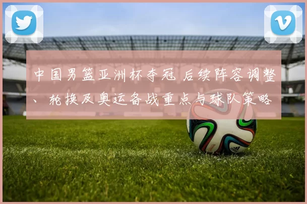 中国男篮亚洲杯夺冠 后续阵容调整、轮换及奥运备战重点与球队策略变化