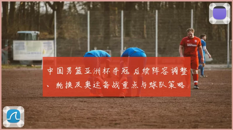 中国男篮亚洲杯夺冠 后续阵容调整、轮换及奥运备战重点与球队策略变化