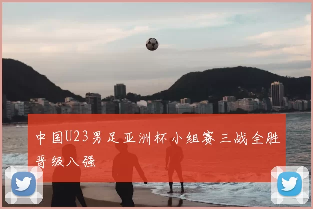 中国U23男足亚洲杯小组赛三战全胜晋级八强