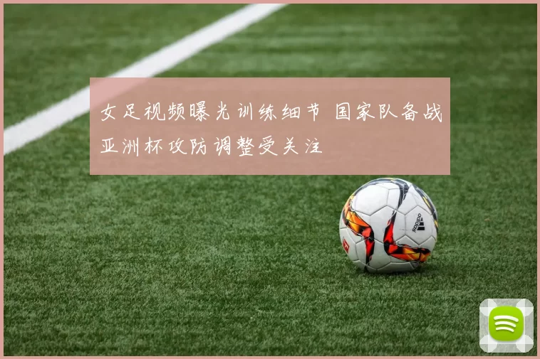 女足视频曝光训练细节 国家队备战亚洲杯攻防调整受关注
