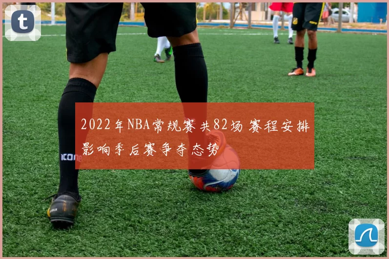 2022年NBA常规赛共82场 赛程安排影响季后赛争夺态势