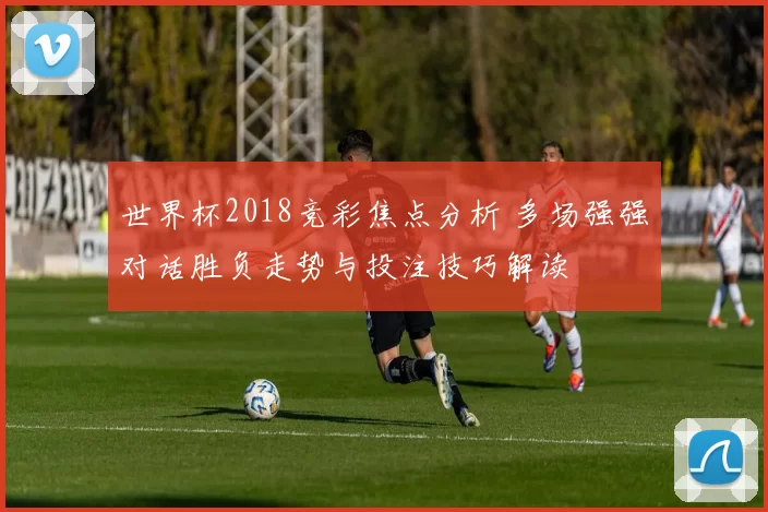 世界杯2018竞彩焦点分析 多场强强对话胜负走势与投注技巧解读