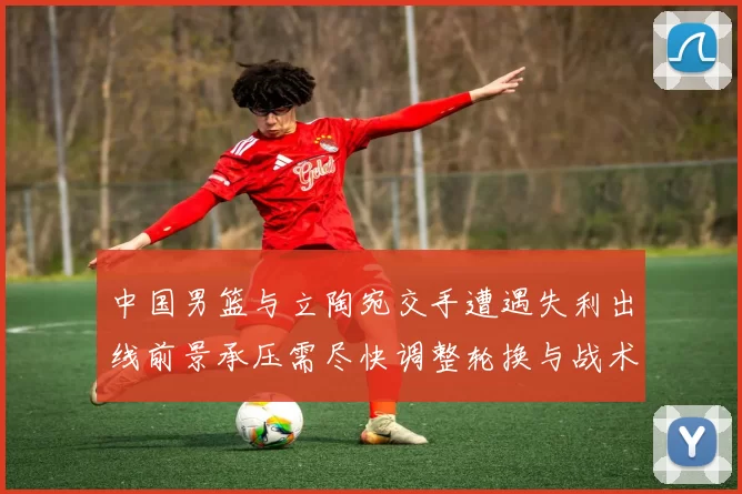 中国男篮与立陶宛交手遭遇失利出线前景承压需尽快调整轮换与战术