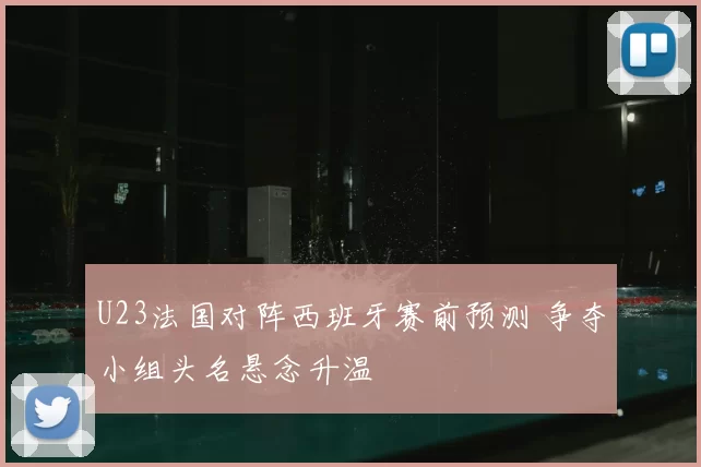 U23法国对阵西班牙赛前预测 争夺小组头名悬念升温