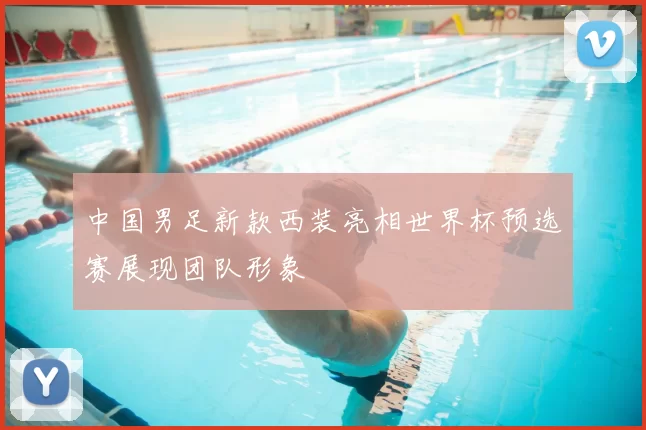 中国男足新款西装亮相世界杯预选赛展现团队形象
