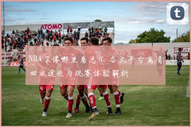 NBA录像哪里看总汇 各大平台高清回放途径与观赛体验解析