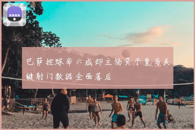巴萨控球率六成却主场负于皇马关键射门数据全面落后