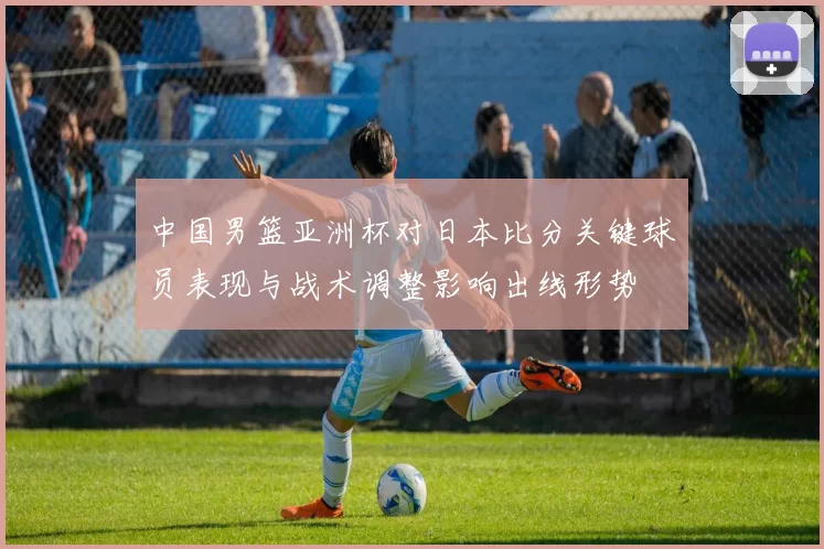 中国男篮亚洲杯对日本比分关键球员表现与战术调整影响出线形势