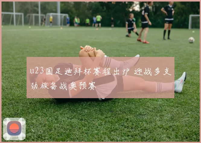 u23国足迪拜杯赛程出炉 迎战多支劲旅备战奥预赛