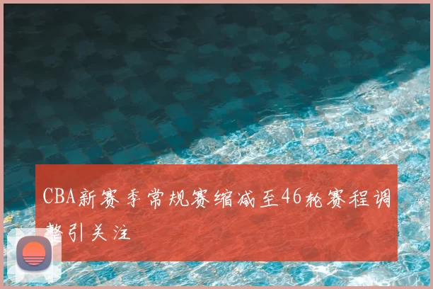 CBA新赛季常规赛缩减至46轮赛程调整引关注