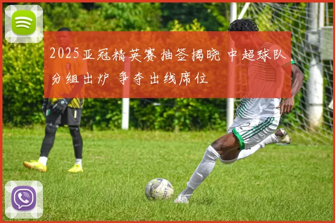2025亚冠精英赛抽签揭晓 中超球队分组出炉 争夺出线席位
