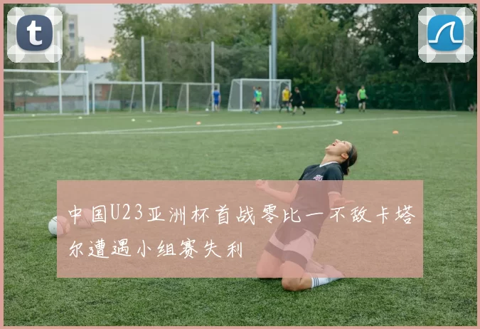 中国U23亚洲杯首战零比一不敌卡塔尔遭遇小组赛失利