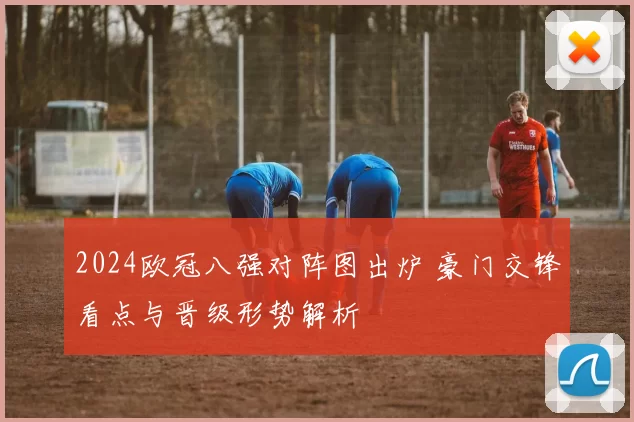 2024欧冠八强对阵图出炉 豪门交锋看点与晋级形势解析