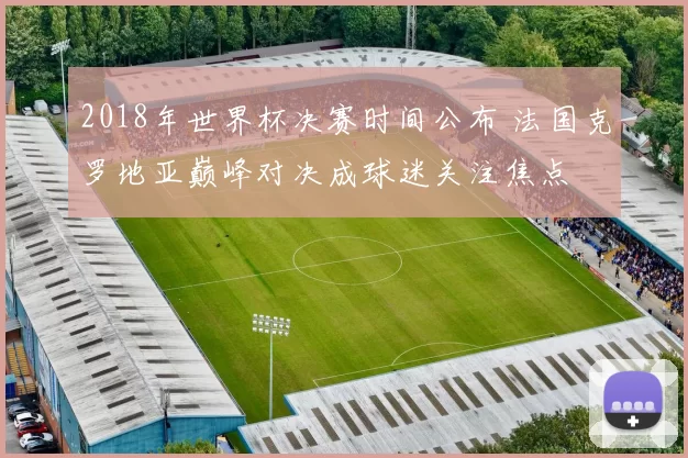 2018年世界杯决赛时间公布 法国克罗地亚巅峰对决成球迷关注焦点
