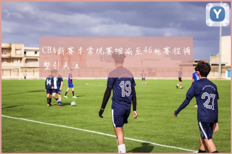 CBA新赛季常规赛缩减至46轮赛程调整引关注
