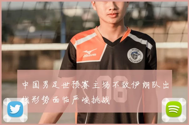 中国男足世预赛主场不敌伊朗队出线形势面临严峻挑战