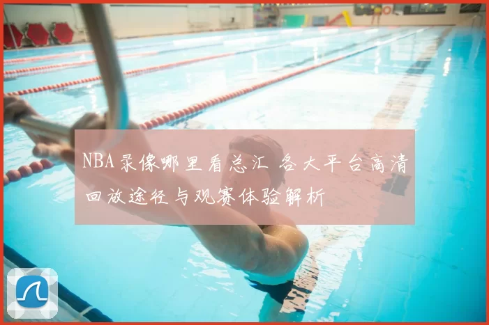 NBA录像哪里看总汇 各大平台高清回放途径与观赛体验解析