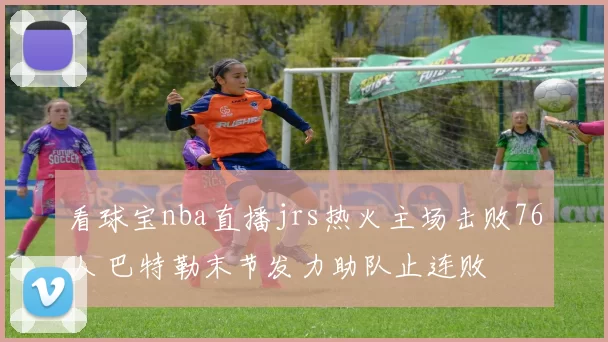 看球宝nba直播jrs热火主场击败76人 巴特勒末节发力助队止连败