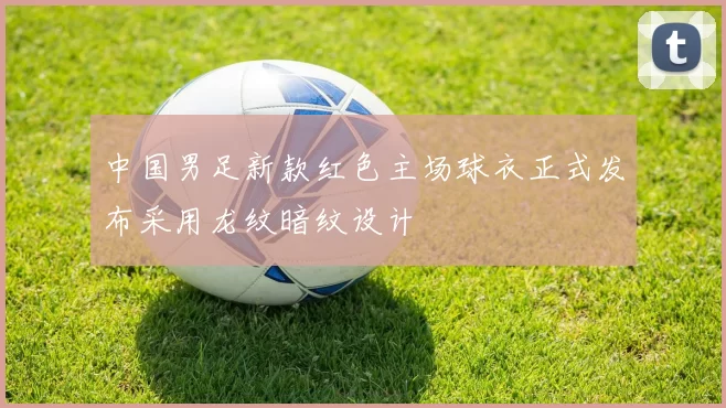 中国男足新款红色主场球衣正式发布采用龙纹暗纹设计