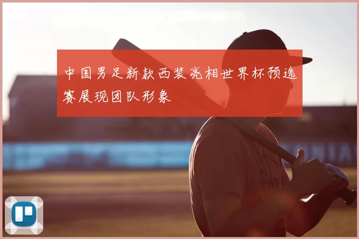 中国男足新款西装亮相世界杯预选赛展现团队形象