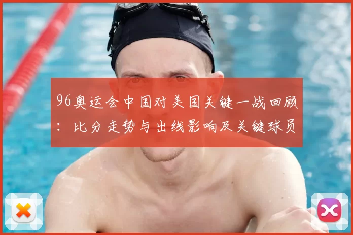 96奥运会中国对美国关键一战回顾:比分走势与出线影响及关键球员表现