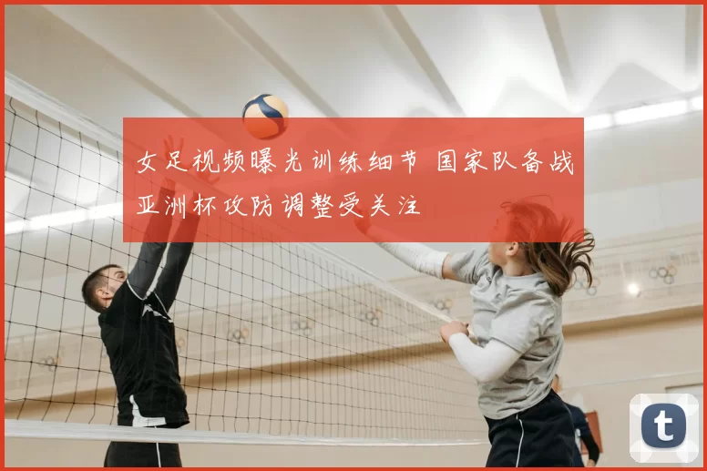 女足视频曝光训练细节 国家队备战亚洲杯攻防调整受关注