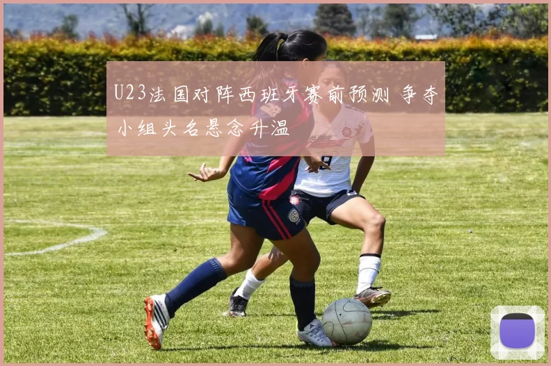 U23法国对阵西班牙赛前预测 争夺小组头名悬念升温