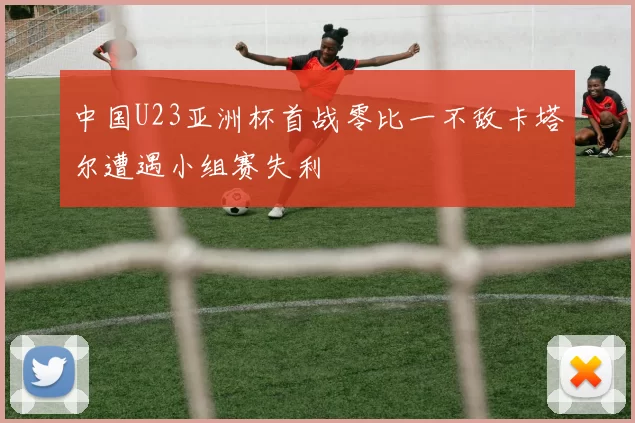 中国U23亚洲杯首战零比一不敌卡塔尔遭遇小组赛失利