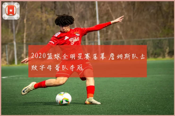 2020篮球全明星赛落幕 詹姆斯队击败字母哥队夺冠