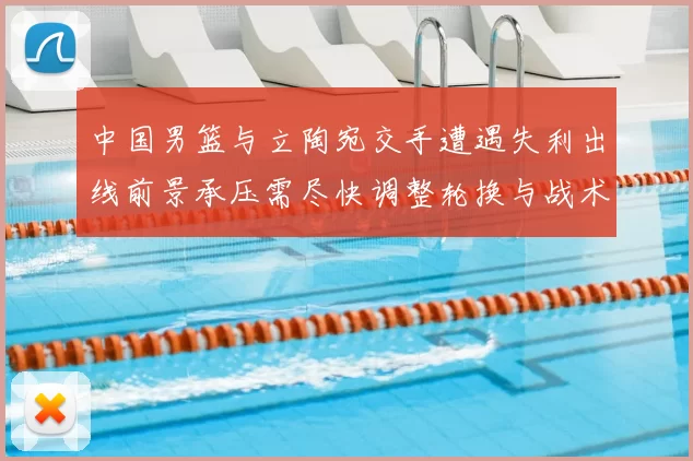 中国男篮与立陶宛交手遭遇失利出线前景承压需尽快调整轮换与战术