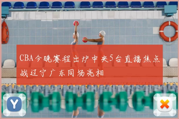 CBA今晚赛程出炉中央5台直播焦点战辽宁广东同场亮相