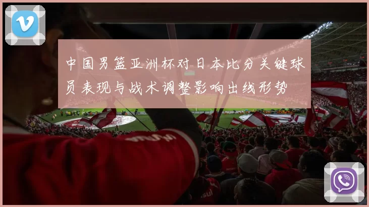 中国男篮亚洲杯对日本比分关键球员表现与战术调整影响出线形势