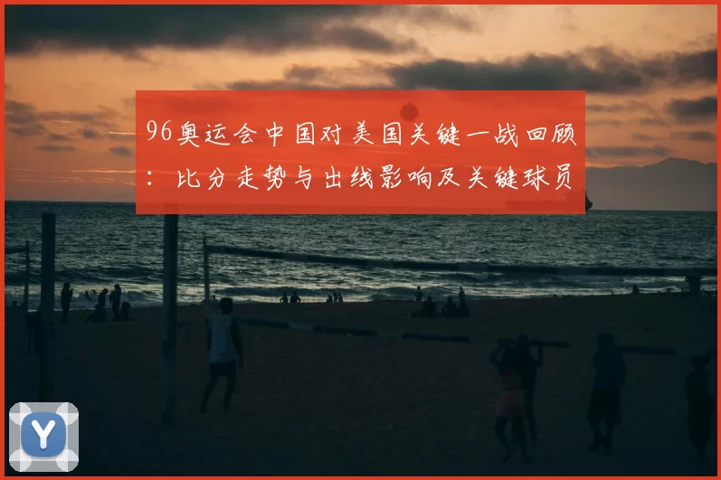 96奥运会中国对美国关键一战回顾:比分走势与出线影响及关键球员表现
