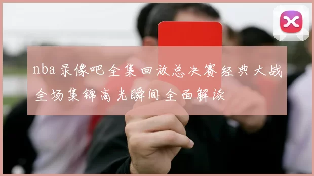 nba录像吧全集回放总决赛经典大战全场集锦高光瞬间全面解读
