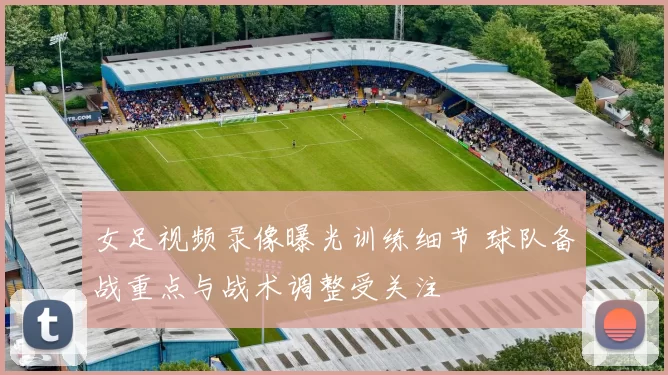 女足视频录像曝光训练细节 球队备战重点与战术调整受关注